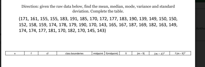 Direction: given the raw data below, find the mean, median, mode, variance and standard
deviation. Complete the table.
(171, 161, 155, 155, 183, 191, 185, 170, 172, 177, 183, 190, 139, 149, 150, 150,
152, 158, 159, 174, 178, 179, 190, 170, 143, 165, 167, 187, 169, 182, 163, 149,
Anthc
174, 174, 177, 181, 170, 182, 170, 145, 143)
midpoint f(midpoint)
f (m - X)²
cf
class bounderies
(m - X)
(m-8)2
