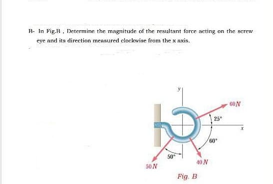 B- In Fig.B, Determine the magnitude of the resultant force acting on the screw
eye and its direction measured clockwise from the x axis.
60N
25
60
50
50 N
40 N
Fig. B
