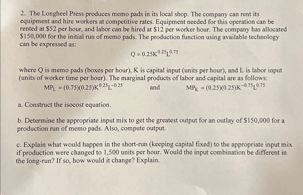 2. The Longheel Press produces memo pads in its local shop. The company can rent its
equipment and hire workers at competitive rates. Equipment needed for this operation can be
rented at $52 per hour, and labor can be hired at $12 per worker hour. The company has allocated
$150,000 for the initial run of memo pads. The production function using available technology
can be expressed as:
Q=0.25K 0.25 0.75
where Q is memo pads (boxes per hour), K is capital input (units per hour), and L is labor input
(units of worker time per hour). The marginal products of labor and capital are as follows:
MPL = (0.75)(0.25)K 0.25-0.25
a. Construct the isocost equation.
and
MPK = (0.25)(0.25)K-0.750.75
b. Determine the appropriate input mix to get the greatest output for an outlay of $150,000 for a
production run of memo pads. Also, compute output.
c. Explain what would happen in the short-run (keeping capital fixed) to the appropriate input mix
if production were changed to 1,500 units per hour. Would the input combination be different in
the long-run? If so, how would it change? Explain.