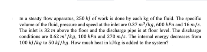 In a steady flow apparatus, 250 kJ of work is done by each kg of the fluid. The specific
volume of the fluid, pressure and speed at the inlet are 0.37 m³ /kg, 600 kPa and 16 m/s.
The inlet is 32 m above the floor and the discharge pipe is at floor level. The discharge
conditions are 0.62 m³ /kg, 100 kPa and 270 m/s. The internal energy decreases from
100 kJ/kg to 50 kJ /kg. How much heat in kJ/kg is added to the system?
