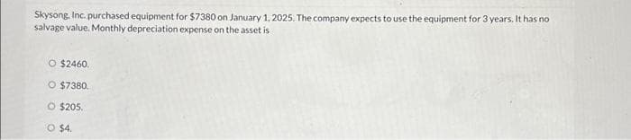 Skysong, Inc. purchased equipment for $7380 on January 1, 2025. The company expects to use the equipment for 3 years. It has no
salvage value. Monthly depreciation expense on the asset is
O $2460.
O $7380.
O $205.
O $4.