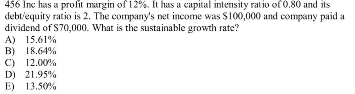 456 Inc has a profit margin of 12%. It has a capital intensity ratio of 0.80 and its
debt/equity ratio is 2. The company's net income was $100,000 and company paid a
dividend of $70,000. What is the sustainable growth rate?
A) 15.61%
B) 18.64%
C) 12.00%
D) 21.95%
E) 13.50%