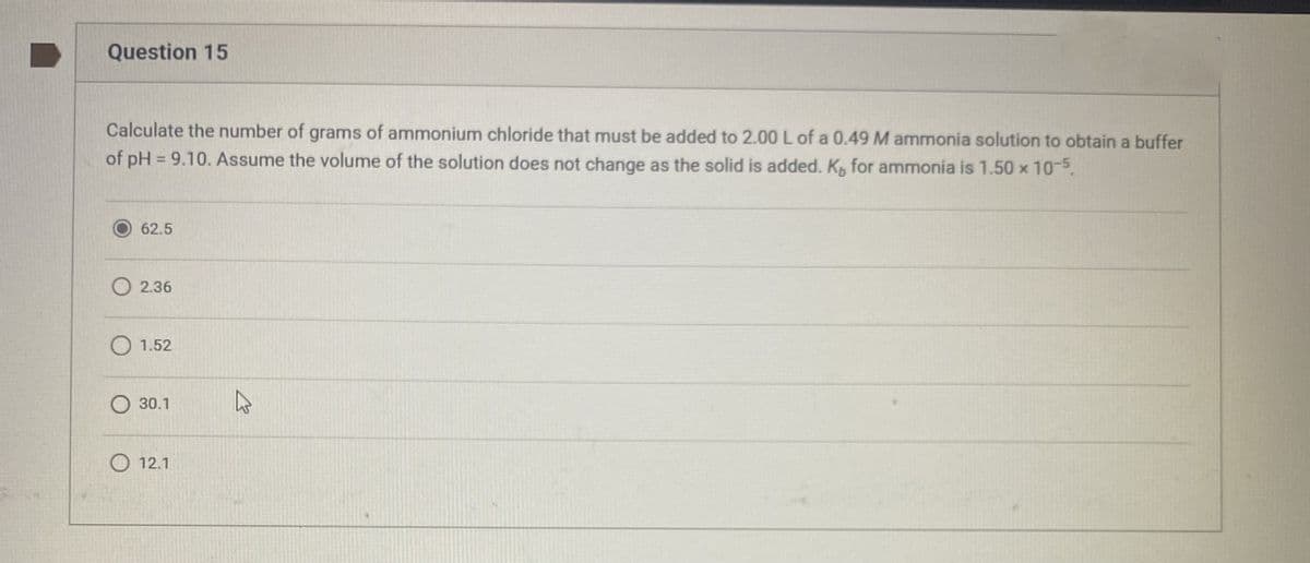 Question 15
Calculate the number of grams of ammonium chloride that must be added to 2.00 L of a 0.49 M ammonia solution to obtain a buffer
of pH = 9.10. Assume the volume of the solution does not change as the solid is added. K, for ammonia is 1.50 × 10-5.
62.5
O2.36
O 1.52
30.1
12.1
2