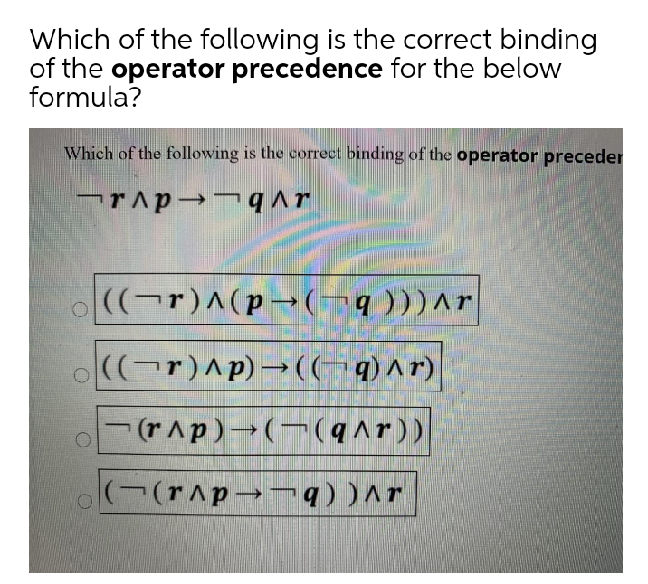 Which of the following is the correct binding
of the operator precedence for the below
formula?
Which of the following is the correct binding of the operator preceder
((¬r)^(p- (-q )))^r
o((¬r)^p) –→((¬q)^r)
(rAp)-(-(q^r))
((r^p→¬ q) )^r
