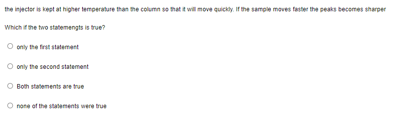 the injector is kept at higher temperature than the column so that it will move quickly. If the sample moves faster the peaks becomes sharper
Which if the two statemengts is true?
O only the first statement
only the second statement
Both statements are true
O none of the statements were true
