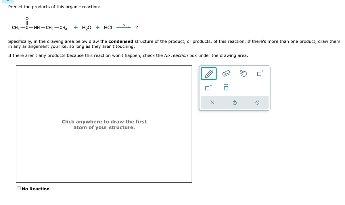 Predict the products of this organic reaction:
A
+ H2O + HCI
?
Specifically, in the drawing area below draw the condensed structure of the product, or products, of this reaction. If there's more than one product, draw them
in any arrangement you like, so long as they aren't touching.
If there aren't any products because this reaction won't happen, check the No reaction box under the drawing area.
CH3−C−NH–CH2–CH3
No Reaction
Click anywhere to draw the first
atom of your structure.
☑
:
G