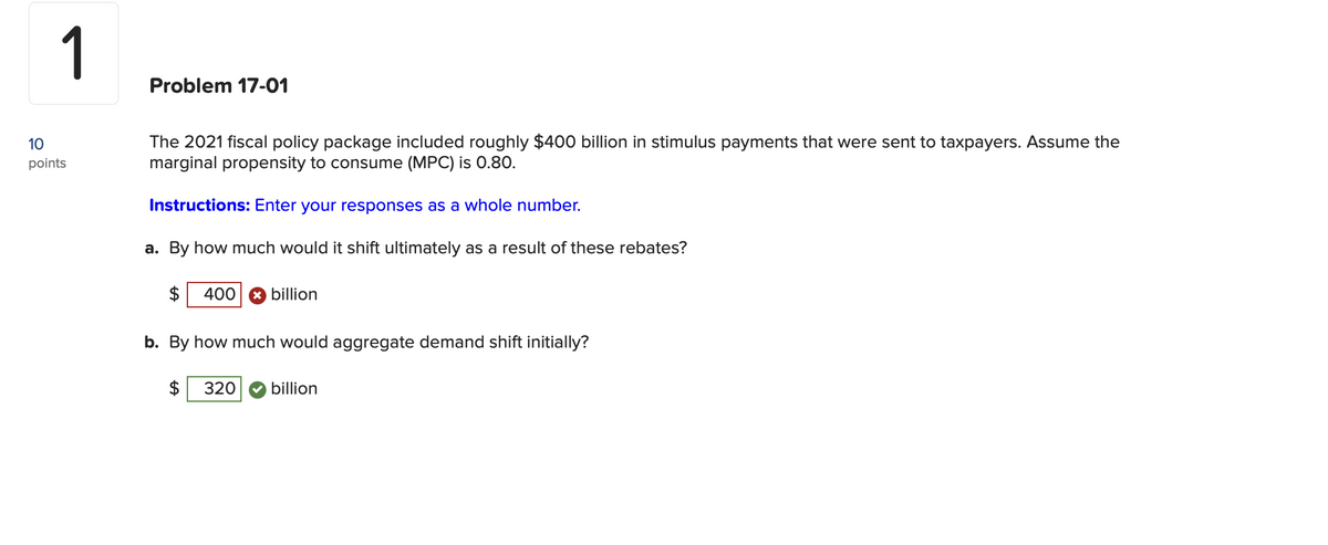 1
10
points
Problem 17-01
The 2021 fiscal policy package included roughly $400 billion in stimulus payments that were sent to taxpayers. Assume the
marginal propensity to consume (MPC) is 0.80.
Instructions: Enter your responses as a whole number.
a. By how much would it shift ultimately as a result of these rebates?
$ 400 x billion
b. By how much would aggregate demand shift initially?
$ 320 billion