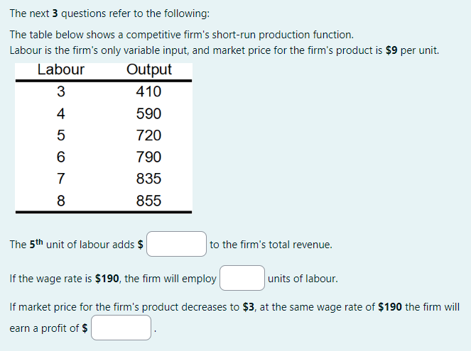 The next 3 questions refer to the following:
The table below shows a competitive firm's short-run production function.
Labour is the firm's only variable input, and market price for the firm's product is $9 per unit.
Labour
Output
410
590
720
790
835
855
3
A W
4
5
6
7
8
The 5th unit of labour adds $
to the firm's total revenue.
If the wage rate is $190, the firm will employ
units of labour.
If market price for the firm's product decreases to $3, at the same wage rate of $190 the firm will
earn a profit of $