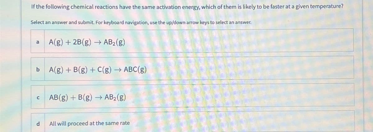 If the following chemical reactions have the same activation energy, which of them is likely to be faster at a given temperature?
Select an answer and submit. For keyboard navigation, use the up/down arrow keys to select an answer.
a
b
с
d
A(g) + 2B(g) → AB₂(g)
A(g) + B(g) + C(g) → ABC(g)
AB(g) + B(g) → AB₂(g)
All will proceed at the same rate