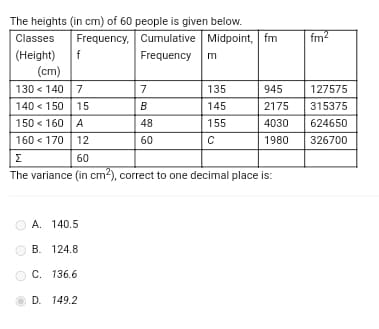 The heights (in cm) of 60 people is given below.
Classes Frequency, Cumulative Midpoint, fm
(Height)
Frequency m
f
(cm)
130 140 7
140 < 150 15
150 < 160 A
160 170 12
A. 140.5
B. 124.8
C. 136.6
7
D. 149.2
B
48
60
Σ
60
The variance (in cm²), correct to one decimal place is:
135
145
155
с
945
2175
4030
1980
fm²
127575
315375
624650
326700