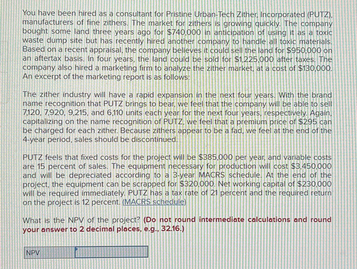 You have been hired as a consultant for Pristine Urban-Tech Zither, Incorporated (PUTZ),
manufacturers of fine zithers. The market for zithers is growing quickly. The company
bought some land three years ago for $740,000 in anticipation of using it as a toxic
waste dump site but has recently hired another company to handle all toxic materials.
Based on a recent appraisal, the company believes it could sell the land for $950,000 on
an aftertax basis. In four years, the land could be sold for $1,225,000 after taxes. The
company also hired a marketing firm to analyze the zither market, at a cost of $130,000.
An excerpt of the marketing report is as follows:
The zither industry will have a rapid expansion in the next four years. With the brand
name recognition that PUTZ brings to bear, we feel that the company will be able to sell
7,120, 7,920, 9,215, and 6,110 units each year for the next four years, respectively. Again,
capitalizing on the name recognition of PUTZ, we feel that a premium price of $295 can
be charged for each zither. Because zithers appear to be a fad, we feel at the end of the
4-year period, sales should be discontinued.
PUTZ feels that fixed costs for the project will be $385,000 per year, and variable costs
are 15 percent of sales. The equipment necessary for production will cost $3,450,000
and will be depreciated according to a 3-year MACRS schedule. At the end of the
project, the equipment can be scrapped for $320,000. Net working capital of $230,000
will be required immediately. PUTZ has a tax rate of 21 percent and the required return
on the project is 12 percent. (MACRS schedule)
What is the NPV of the project? (Do not round intermediate calculations and round
your answer to 2 decimal places, e.g., 32.16.)
NPV