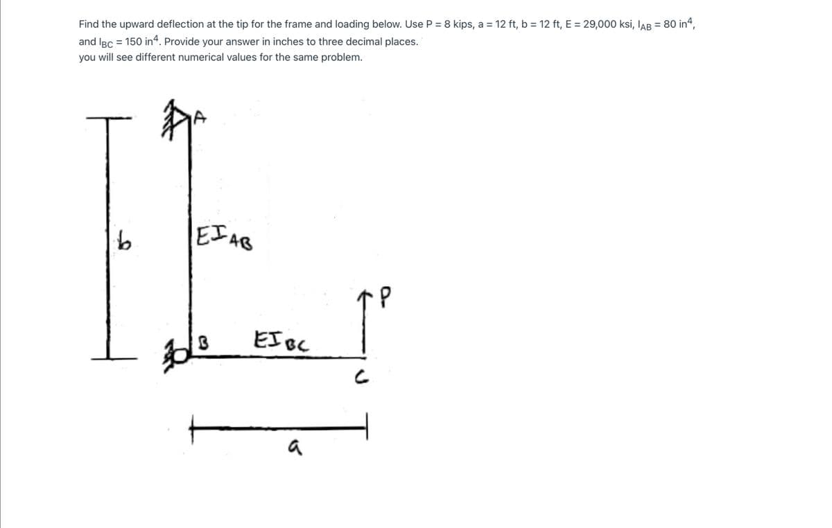 Find the upward deflection at the tip for the frame and loading below. Use P = 8 kips, a = 12 ft, b = 12 ft, E = 29,000 ksi, IAB = 80 in“,
and IBc = 150 in“. Provide your answer in inches to three decimal places.
you will see different numerical values for the same problem.
EI AB
EI Bc
a
