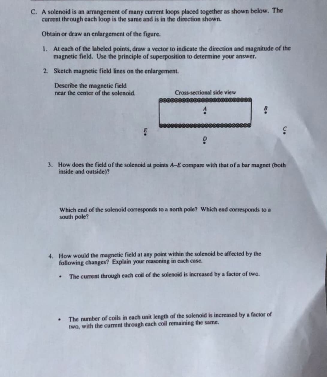 C. A solenoid is an arrangement of many current loops placed together as shown below. The
current through each loop is the same and is in the direction shown.
Obtain or draw an enlargement of the figure.
1. At each of the labeled points, draw a vector to indicate the direction and magnitude of the
magnetic field. Use the principle of superposition to determine your answer.
2. Sketch magnetic field lines on the enlargement.
Describe the magnetic field
near the center of the solenoid,
Cross-sectional side view
3. How does the field of the solenoid at points A-E compare with that of a bar magnet (both
inside and outside)?
Which end of the solenoid corresponds to a north pole? Which end corresponds to a
south pole?
4. How would the magnetic field at any point within the solenoid be affected by the
following changes? Explain your reasoning in each case.
The current through each coil of the solenoid is increased by a factor of two.
The number of coils in each unit length of the solenoid is increased by a factor of
two, with the current through each coil remaining the same.
