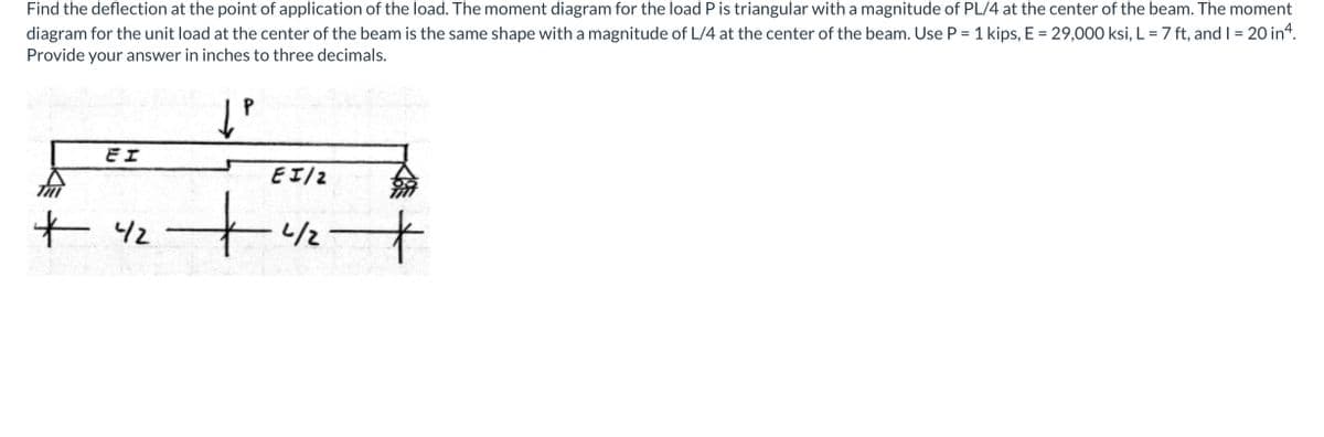 Find the deflection at the point of application of the load. The moment diagram for the load P is triangular with a magnitude of PL/4 at the center of the beam. The moment
diagram for the unit load at the center of the beam is the same shape with a magnitude of L/4 at the center of the beam. Use P = 1 kips, E = 29,000 ksi, L = 7 ft, and I = 20 in“.
Provide your answer in inches to three decimals.
Eエ
Eエ/2
t 42
to
