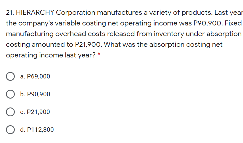 21. HIERARCHY Corporation manufactures a variety of products. Last year
the company's variable costing net operating income was P90,900. Fixed
manufacturing overhead costs released from inventory under absorption
costing amounted to P21,90O. What was the absorption costing net
operating income last year? *
а. Р69,000
О Б. Р90,900
c. P21,900
O d. P112,800
