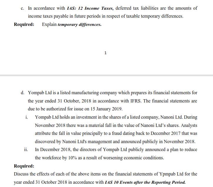 c. In accordance with IAS: 12 Income Taxes, deferred tax liabilities are the amounts of
income taxes payable in future periods in respect of taxable temporary differences.
Required: Explain temporary differences.
1
d. Yompab Ltd is a listed manufacturing company which prepares its financial statements for
the year ended 31 October, 2018 in accordance with IFRS. The financial statements are
due to be authorized for issue on 15 January 2019.
i.
Yompab Ltd holds an investment in the shares of a listed company, Nanoni Ltd. During
November 2018 there was a material fall in the value of Nanoni Ltd's shares. Analysts
attribute the fall in value principally to a fraud dating back to December 2017 that was
discovered by Nanoni Ltd's management and announced publicly in November 2018.
In December 2018, the directors of Yompab Ltd publicly announced a plan to reduce
the workforce by 10% as a result of worsening economic conditions.
ii.
Required:
Discuss the effects of each of the above items on the financial statements of Ypmpab Ltd for the
year ended 31 October 2018 in accordance with IAS 10 Events after the Reporting Period.
