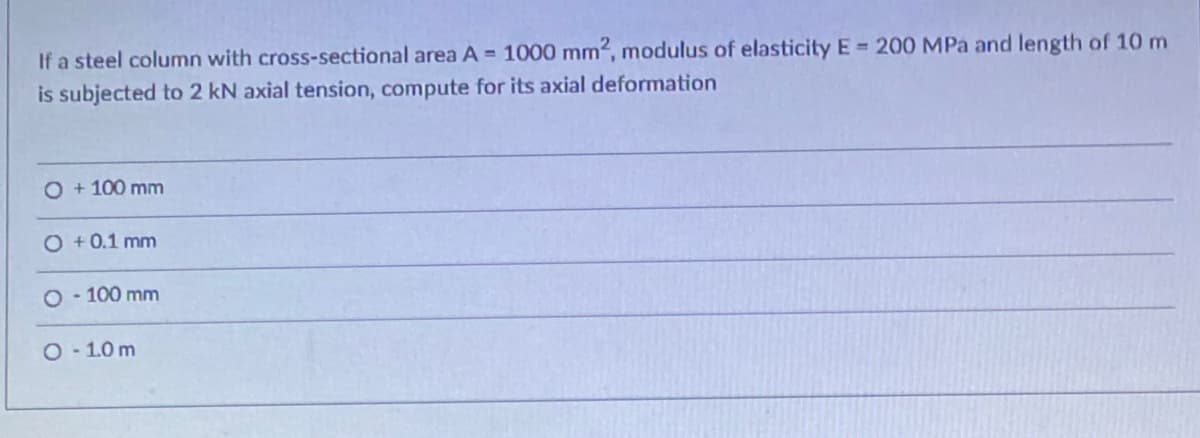 If a steel column with cross-sectional area A = 1000 mm2, modulus of elasticity E 200 MPa and length of 10 m
is subjected to 2 kN axial tension, compute for its axial deformation
O + 100 mm
O +0.1 mm
O 100 mm
O-1.0 m
