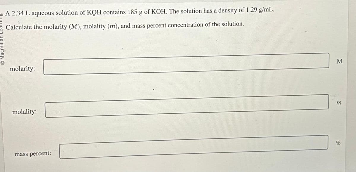 20 A 2.34 L aqueous solution of KQH contains 185 g of KOH. The solution has a density of 1.29 g/mL.
Calculate the molarity (M), molality (m), and mass percent concentration of the solution.
O Macmillan
molarity:
molality:
mass percent:
M
m
%