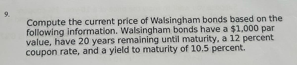 9.
Compute the current price of Walsingham bonds based on the
following information. Walsingham bonds have a $1,000 par
value, have 20 years remaining until maturity, a 12 percent
coupon rate, and a yield to maturity of 10.5 percent.