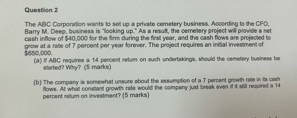 Question 2
The ABC Corporation wants to set up a private cemetery business. According to the CFO,
Barry M. Deep, business is "looking up." As a result, the cemetery project will provide a net
cash inflow of $40,000 for the firm during the first year, and the cash flows are projected to
grow at a rate of 7 percent per year forever. The project requires an initial investment of
$650,000.
(a) If ABC requires a 14 percent return on such undertakings, should the cemetery business be
started? Why? (5 marks)
(b) The company is somewhat unsure about the assumption of a 7 percent growth rate in its cash
flows. At what constant growth rate would the company just break even if it still required a 14
percent return on investment? (5 marks)