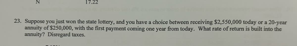 23. Suppose you just won the state lottery, and you have a choice between receiving $2,550,000 today or a 20-year
annuity of $250,000, with the first payment coming one year from today. What rate of return is built into the
annuity? Disregard taxes.
z
17.22