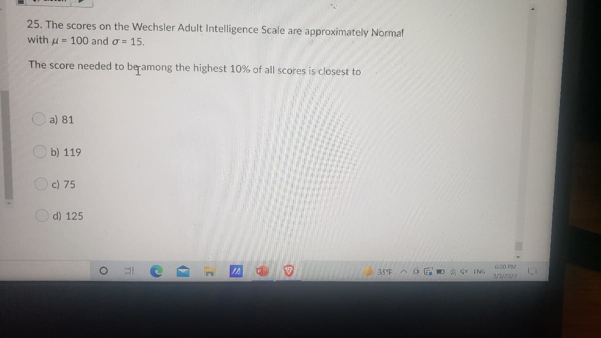 25. The scores on the Wechsler Adult Intelligence Scale are approximately Normal
with u = 100 and o = 15.
The score needed to beramong the highest 10% of all scores is closest to
a) 81
Ob) 119
c) 75
d) 125
6:00 PM
IA
35 F
O E D (x ENG
3/3/2022
