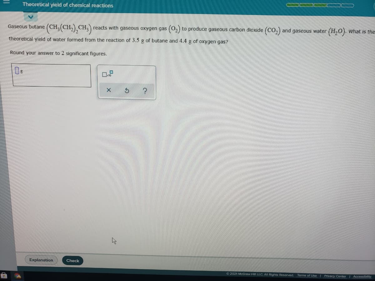 Theoretical yield of chemical reactions
Gaseous butane (CH, (CH
,) CH3) reacts with gaseous oxygen gas (02) to produce gaseous carbon dioxide (Co,) and gaseous water (H,O). What is the
theoretical yield of water formed from the reaction of 3.5 g of butane and 4.4 g of oxygen gas?
Round your answer to 2 significant figures.
Explanation
Check
O 2021 McGraw Hill LLC. All Rights Reserved.
Terms of Use | Privacy Center Accessibility
