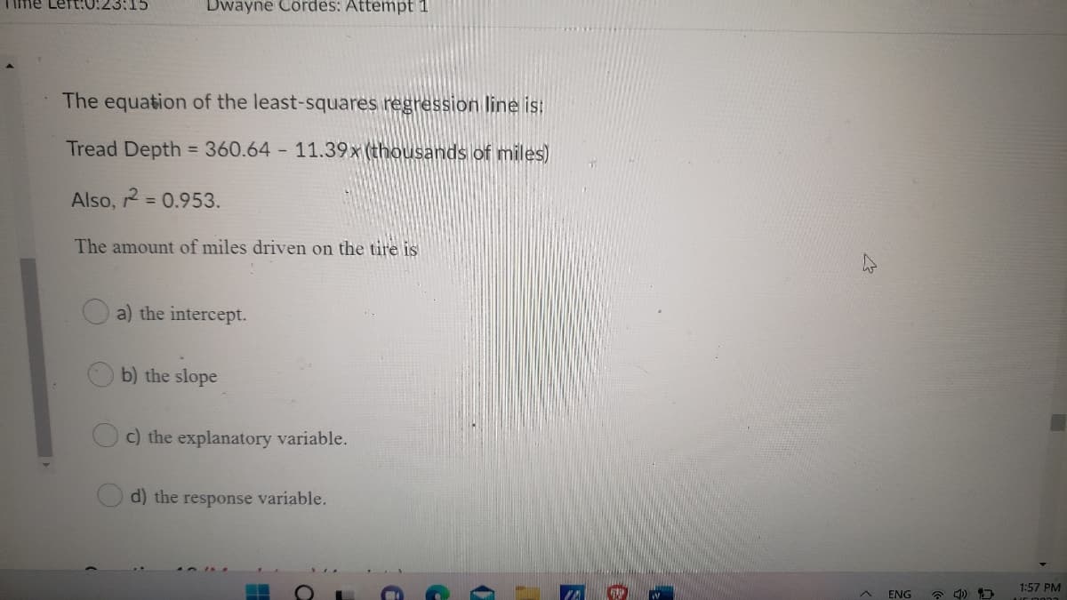 ime Left:0:23:15
Dwayne Cordes: Attempt 1
The equation of the least-squares regression line is:
Tread Depth = 360.64 11.39x (thousands of miles)
Also, = 0.953.
%3D
The amount of miles driven on the tire is
a) the intercept.
b) the slope
c) the explanatory variable.
d) the response variable.
1:57 PM
ENG
