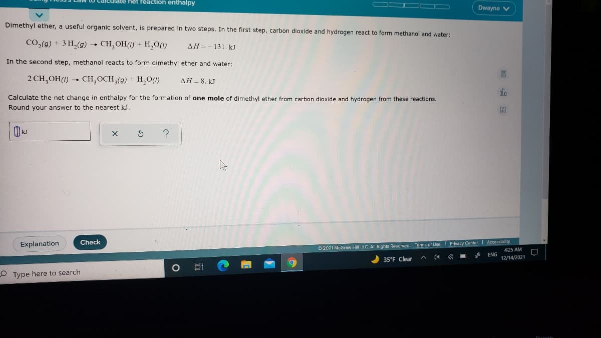 ulate het reaction enthalpy
O O D
Dwayne V
Dimethyl ether, a useful organic solvent, is prepared in two steps. In the first step, carbon dioxide and hydrogen react to form methanol and water:
CO,(g) + 3 H,(g) - CH,OH(1) + H,O(1)
AH =-131. kJ
In the second step, methanol reacts to form dimethyl ether and water:
2 CH,OH(1) → CH,OCH,(g) + H,0(1)
AH - 8. kJ
olb
Calculate the net change in enthalpy for the formation of one mole of dimethyl ether from carbon dioxide and hydrogen from these reactions.
Round your answer to the nearest kJ.
Explanation
Check
O 2021 McGraw Hill LLC. All Rights Reserved. Terms of UseI Privacy Center Accessibility
4:25 AM
ENG
12/14/2021
35°F Clear
O Type here to search
