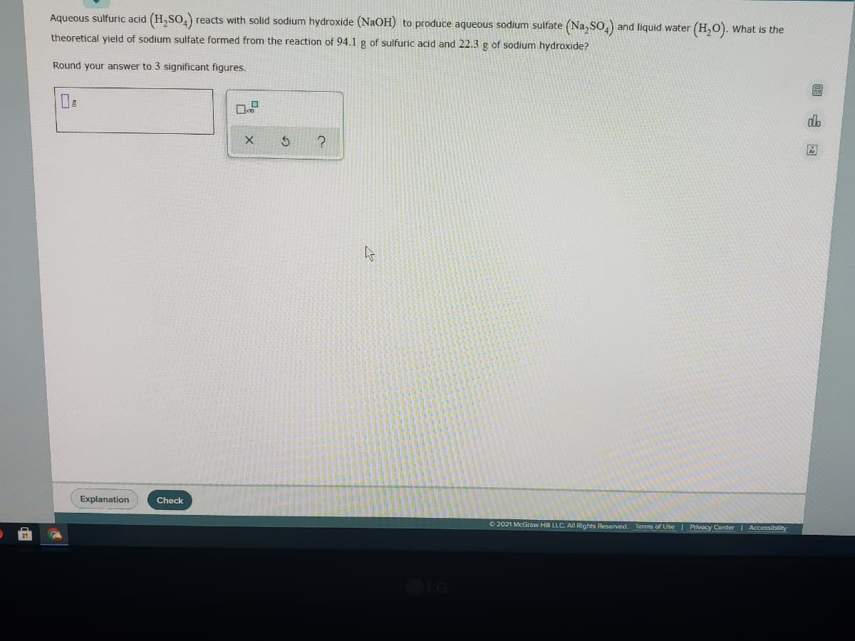 Aqueous sulfuric acid (H,SO,)
reacts with solid sodium hydroxide (NaOH) to produce aqueous sodium sulfate (Na, So,) and liquid water (H,O).
What is the
theoretical yield of sodium sulfate formed from the reaction of 94.1 g of sulfuric acid and 22.3 g of sodium hydroxide?
Round your answer to 3 significant figures.
區
do
Explanation
Check
O 2021 McGraw HiN LLC. AlI Rights Reserved. Terms of Use | Privacy Center Accessibility
LG
