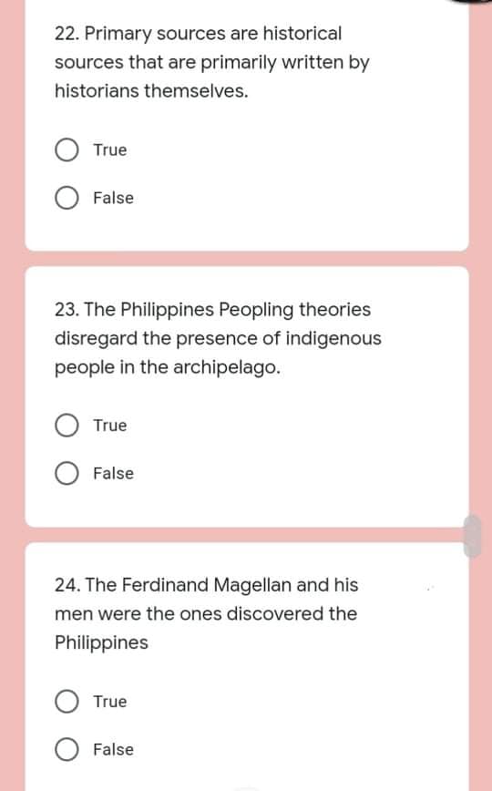 22. Primary sources are historical
sources that are primarily written by
historians themselves.
True
False
23. The Philippines Peopling theories
disregard the presence of indigenous
people in the archipelago.
True
False
24. The Ferdinand Magellan and his
men were the ones discovered the
Philippines
True
False
