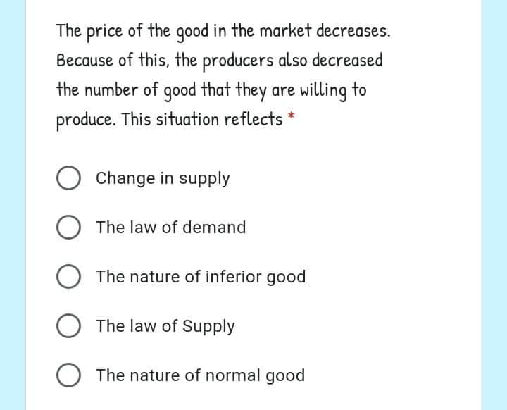 The price of the qood in the market decreases.
Because of this, the producers also decreased
the number of good that they are willing to
produce. This situation reflects *
Change in supply
The law of demand
O The nature of inferior good
O The law of Supply
O The nature of normal good
