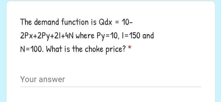 The demand function is Qdx = 10-
%3D
2Px+2Py+21+4N where Py=10, I1=150 and
N=100. What is the choke price? *
Your answer
