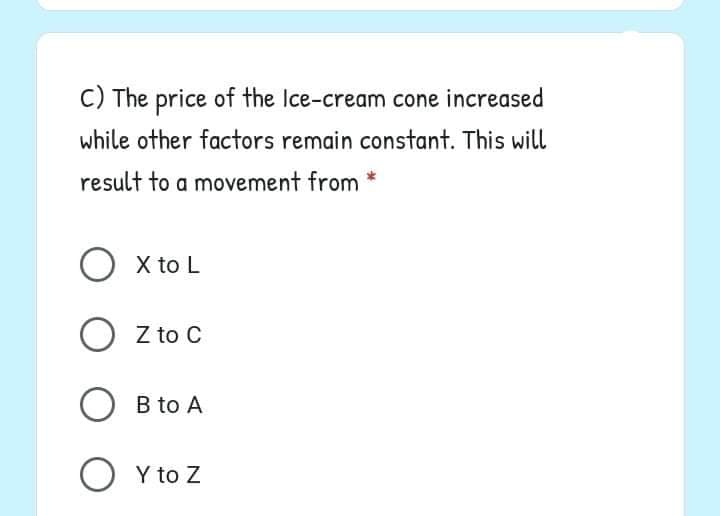 C) The price of the Ice-cream cone increased
while other factors remain constant. This will
result to a movement from *
O x to L
O z to C
O B to A
O Y to Z
