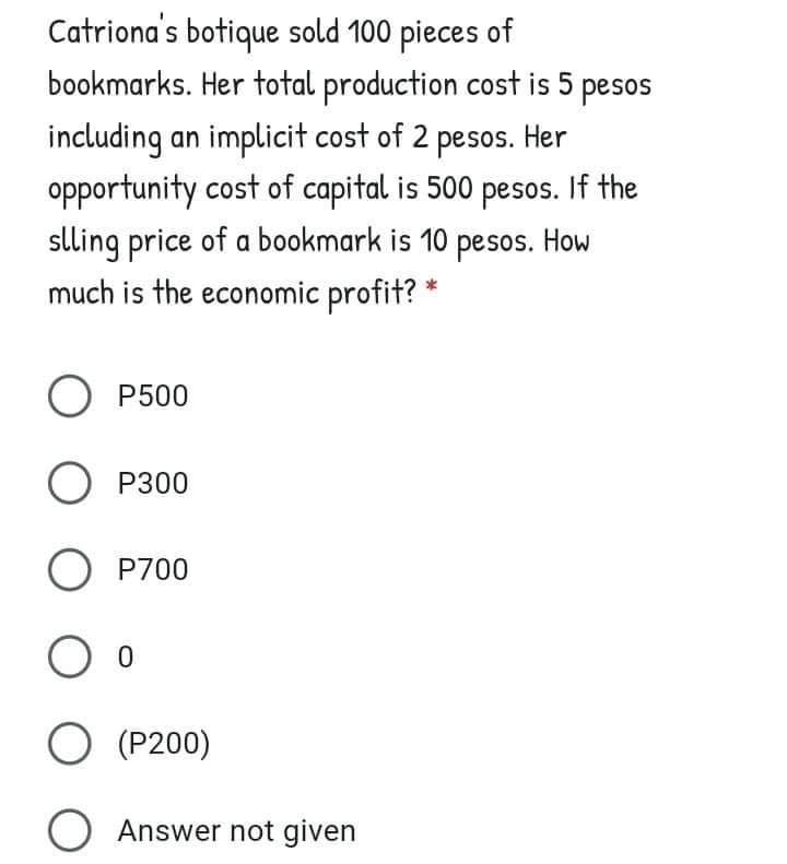 Catriona's botique sold 100 pieces of
bookmarks. Her total production cost is 5 pesos
including an implicit cost of 2 pesos. Her
opportunity cost of capital is 500 pesos. If the
slling price of a bookmark is 10 pesos. How
much is the economic profit? *
O P500
O P300
O P700
O (P200)
O Answer not given
