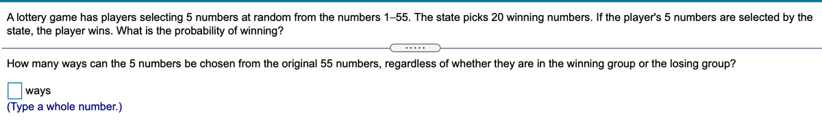 A lottery game has players selecting 5 numbers at random from the numbers 1-55. The state picks 20 winning numbers. If the player's 5 numbers are selected by the
state, the player wins. What is the probability of winning?
.... .
How many ways can the 5 numbers be chosen from the original 55 numbers, regardless of whether they are in the winning group or the losing group?
ways
(Type a whole number.)
