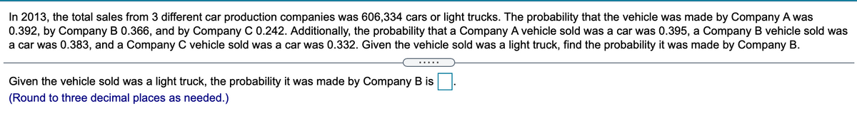 In 2013, the total sales from 3 different car production companies was 606,334 cars or light trucks. The probability that the vehicle was made by Company A was
0.392, by Company B 0.366, and by Company C 0.242. Additionally, the probability that a Company A vehicle sold was a car was 0.395, a Company B vehicle sold was
a car was 0.383, and a Company C vehicle sold was a car was 0.332. Given the vehicle sold was a light truck, find the probability it was made by Company B.
.....
Given the vehicle sold was a light truck, the probability it was made by Company B is
(Round to three decimal places as needed.)
