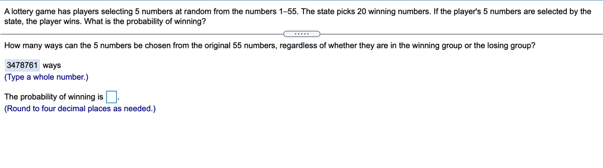 A lottery game has players selecting 5 numbers at random from the numbers 1–55. The state picks 20 winning numbers. If the player's 5 numbers are selected by the
state, the player wins. What is the probability of winning?
.....
How many ways can the 5 numbers be chosen from the original 55 numbers, regardless of whether they are in the winning group or the losing group?
3478761 ways
(Type a whole number.)
The probability of winning is:
(Round to four decimal places as needed.)
