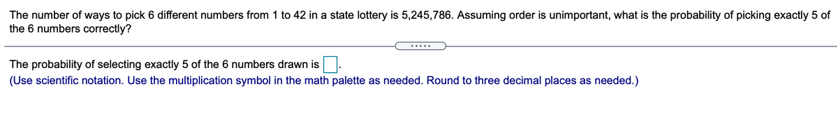 The number of ways to pick 6 different numbers from 1 to 42 in a state lottery is 5,245,786. Assuming order is unimportant, what is the probability of picking exactly 5 of
the 6 numbers correctly?
.....
The probability of selecting exactly 5 of the 6 numbers drawn is
(Use scientific notation. Use the multiplication symbol in the math palette as needed. Round to three decimal places as needed.)
