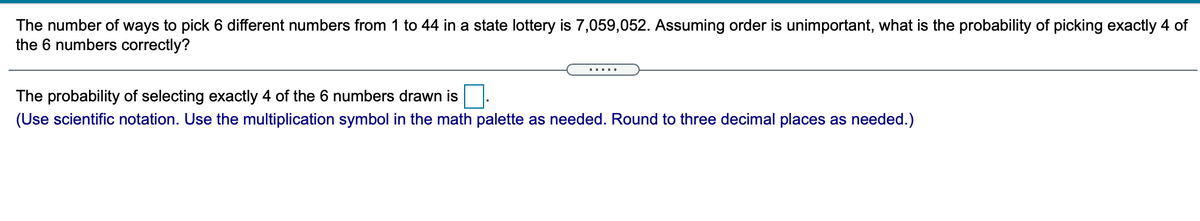 The number of ways to pick 6 different numbers from 1 to 44 in a state lottery is 7,059,052. Assuming order is unimportant, what is the probability of picking exactly 4 of
the 6 numbers correctly?
.....
The probability of selecting exactly 4 of the 6 numbers drawn is.
(Use scientific notation. Use the multiplication symbol in the math palette as needed. Round to three decimal places as needed.)
