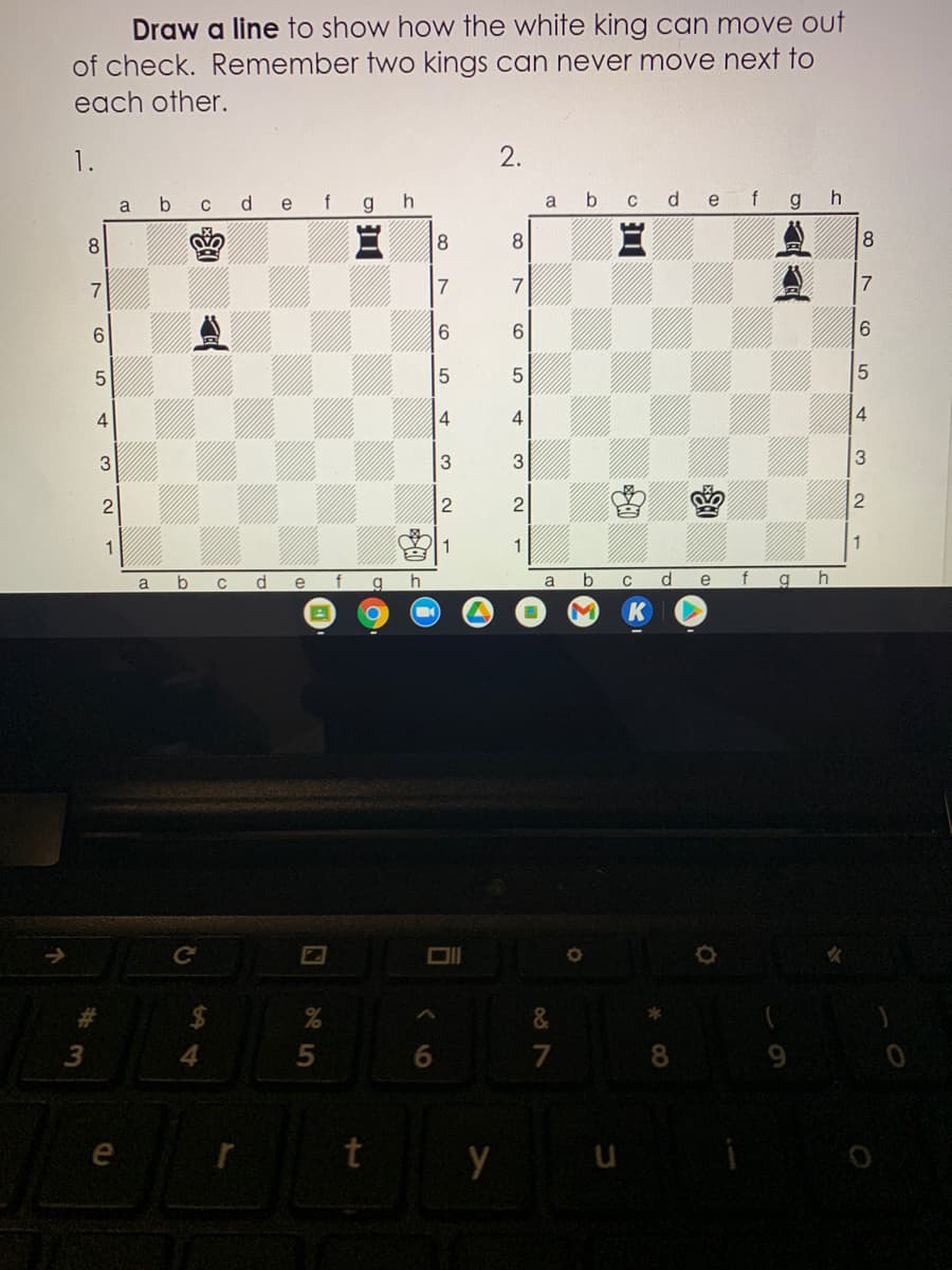 Draw a line to show how the white king can move out
of check. Remember two kings can never move next to
each other.
2.
f gh
b cdefgh
a
e
a
8.
8.
7
7
7.
9.
6.
6.
4
4
3
3
2
1
1
b
b
d.
e
f
a
e
a
%23
24
&
4.
5
7
8.
9.
e
t y u
2.
