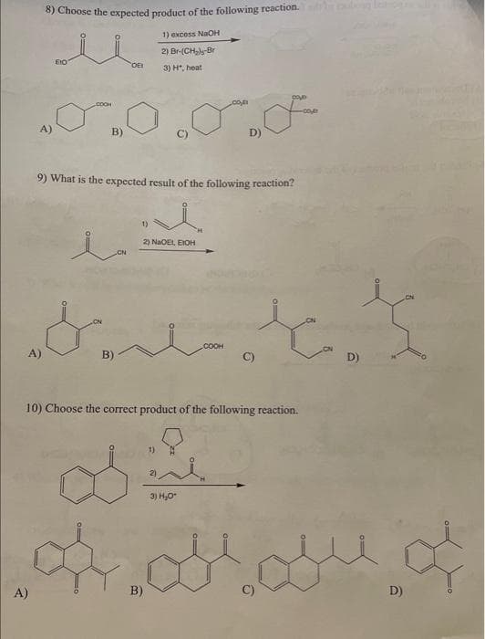 8) Choose the expected product of the following reaction.
1) excess NaOH
2) Br-(CH₂)-Br
3) H", heati
A)
B)
OEI
9) What is the expected result of the following reaction?
ia
1)
2) NaOEI, EIOH
D)
B)
gove
عه ملی
3) H₂O*
C)
10) Choose the correct product of the following reaction.
-COM
D)
of arou o
D)
A)