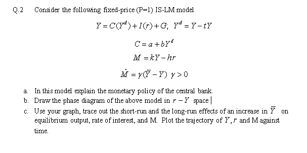 Q.2
Consider the following fixed-price (P=1) IS-LM model
Y = C(Y*)+I(r)+G, Yª = Y - tY
C = a +bY
M = kY – hr
M = y(7 - Y) y > 0
a. In this model explain the monetary policy of the central bank.
b. Draw the phase diagram of the above model in r - Y space|
c. Use your graph, trace out the short-run and the long-run effects of an increase in Y on
equilibrium output, rate of interest, and M. Plot the trajectory of Y,r and M against
time.
