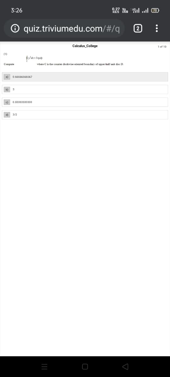 0.27
3:26
O quiz.triviumedu.com/#/q
Calculus_College
1 of 10
(1)
Compute
where Cis the counter dockwise oriented boundary of upper half unit disc D.
a) 0.66666666667
b) 3
c) 0.33333333333
d) 3/2
...

