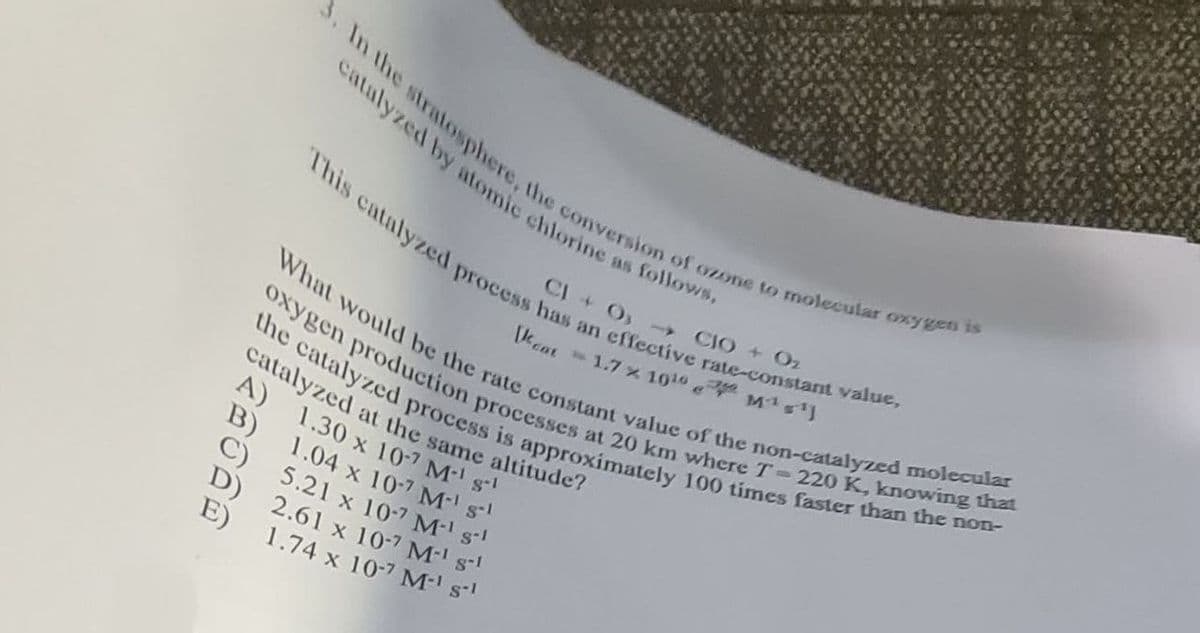 3. In the stratosphere, the conversion of ozone to molecular oxygen is
catalyzed by atomic chlorine as follows,
CIO→CIO+O₂
This catalyzed process has an effective rate-constant value,
What would be the rate constant value of the non-catalyzed molecular
oxygen production processes at 20 km where T-220 K, knowing that
the catalyzed process is approximately 100 times faster than the non-
[cat
catalyzed at the same altitude?
A) 1.30 x 10-7 M-1 s-1
1.04 x 10-7 M' s
5.21 x 10-7 M-1 s-
2.61 x 10-7 M-1 s-1
1.74 x 10-7 M-1 s-1