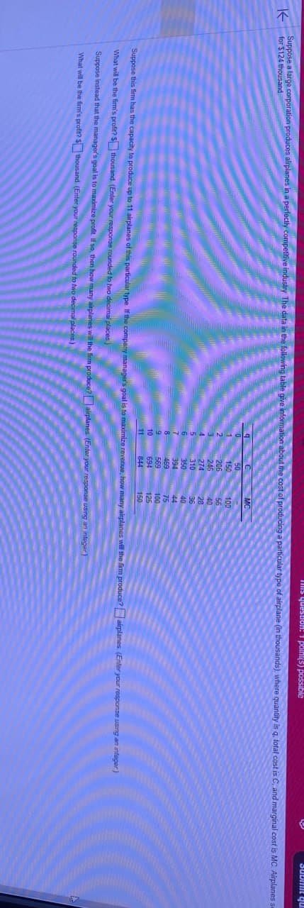 K
for $124 thousand
mis question: 1 point(s) possible
Submit qu
Suppose a large corporation produces airplanes in a perfectly competitive industry The data in the following table give information about the cost of producing a particular type of airplane (in thousands), where quantity is q, total cost is C, and marginal cost is MC Airplanes se
C
MC
0
50
1
150
100
2
206
56
246
40
274
28
310
36
350
40
7
394
44
8
469
75
9
569
100
10
694
125
11
844
150
Suppose this firm has the capacity to produce up to 11 airplanes of this particular type. If the company manager's goal is to maximize revenue, how many airplanes will the firm produce? airplanes. (Enter your response using an integer)
What will be the firm's profit? $thousand. (Enter your response rounded to two decimal places)
Suppose instead that the manager's goal is to maximize profit. If so, then how many airplanes will the firm produce? airplanes (Enter your response using an integer)
What will be the firm's profit? $thousand. (Enter your response rounded to two decimal places.)