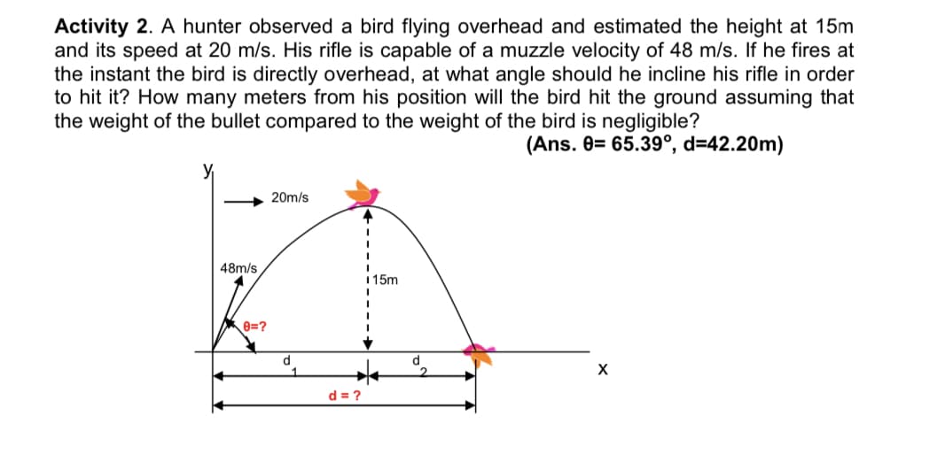 Activity 2. A hunter observed a bird flying overhead and estimated the height at 15m
and its speed at 20 m/s. His rifle is capable of a muzzle velocity of 48 m/s. If he fires at
the instant the bird is directly overhead, at what angle should he incline his rifle in order
to hit it? How many meters from his position will the bird hit the ground assuming that
the weight of the bullet compared to the weight of the bird is negligible?
(Ans. 0= 65.39°, d=42.20m)
20m/s
48m/s
1 15m
8=?
d
d = ?
