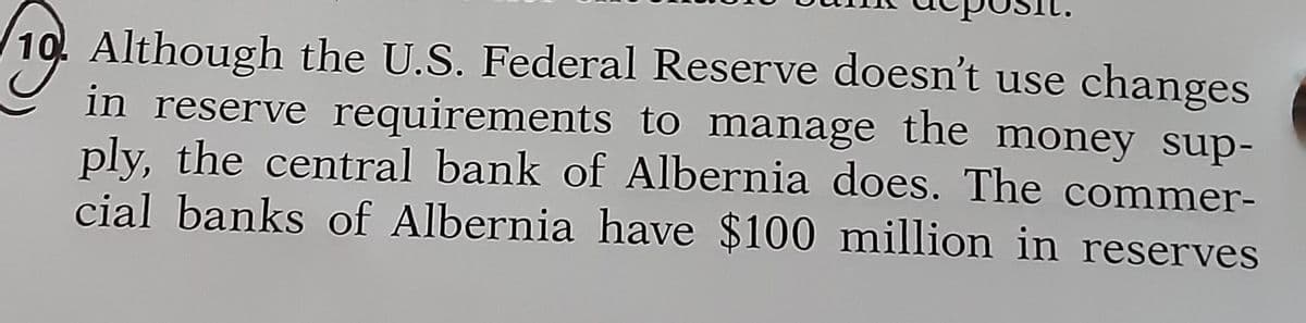 Although the U.S. Federal Reserve doesn't use changes
in reserve requirements to manage the money sup-
ply, the central bank of Albernia does. The commer-
cial banks of Albernia have $100 million in reserves
