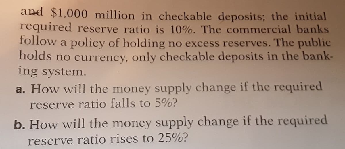 and $1,000 million in checkable deposits; the initial
required reserve ratio is 10%. The commercial banks
follow a policy of holding no excess reserves. The public
holds no currency, only checkable deposits in the bank-
ing system.
a. How will the money supply change if the required
reserve ratio falls to 5%?
b. How will the money supply change if the required
reserve ratio rises to 25%?
