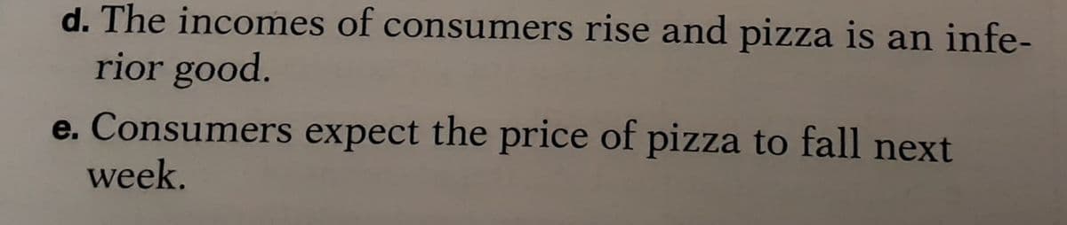 d. The incomes of consumers rise and pizza is an infe-
rior good.
e. Consumers expect the price of pizza to fall next
week.
